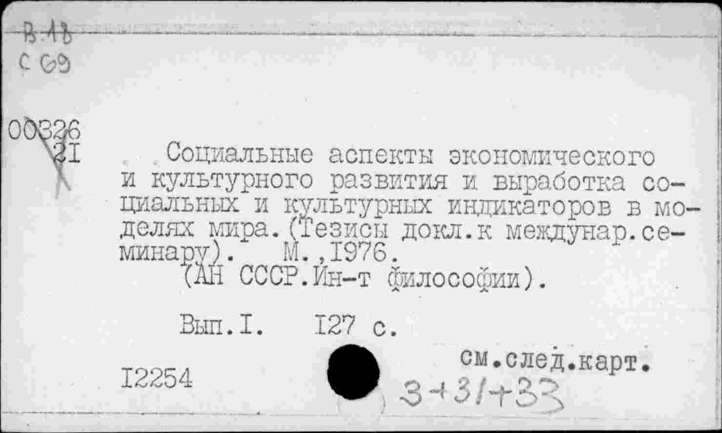 ﻿ЧШ—--
СОЯ
Социальные аспекты экономического и культурного развития и. выработка социальных и культурных индикаторов в мо- ; долях мира.(Тезисы докл.к междунар.се- \ минару). М. ,1976.
(АН СССР.Ин-т философии).
Выл.I.
12254
127 с.
см.след.карт
■З-’З/тЗЗ,